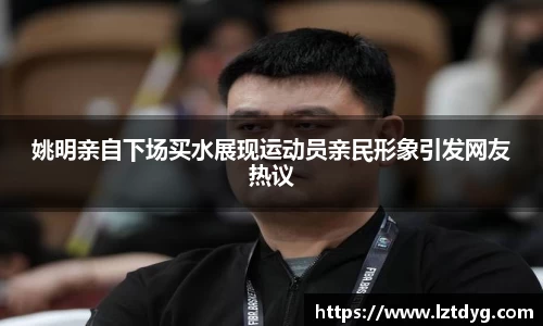 姚明亲自下场买水展现运动员亲民形象引发网友热议