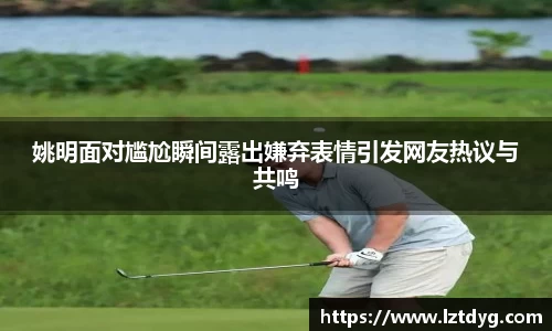 姚明面对尴尬瞬间露出嫌弃表情引发网友热议与共鸣