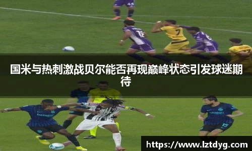 国米与热刺激战贝尔能否再现巅峰状态引发球迷期待